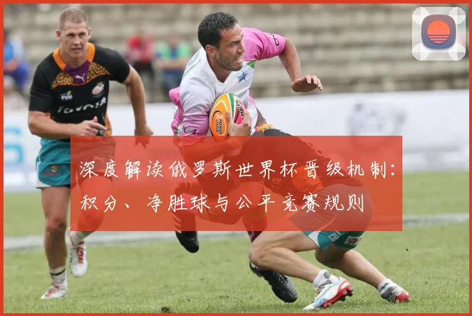 深度解读俄罗斯世界杯晋级机制：积分、净胜球与公平竞赛规则