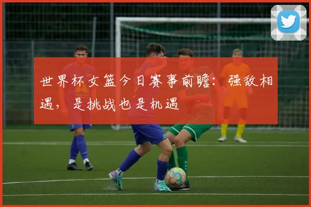 世界杯女篮今日赛事前瞻：强敌相遇，是挑战也是机遇
