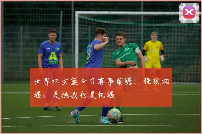世界杯女篮今日赛事前瞻：强敌相遇，是挑战也是机遇