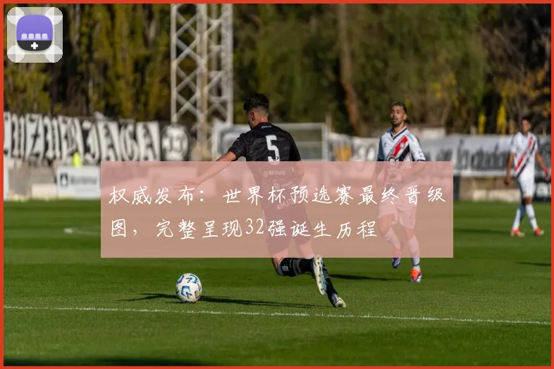 权威发布：世界杯预选赛最终晋级图，完整呈现32强诞生历程