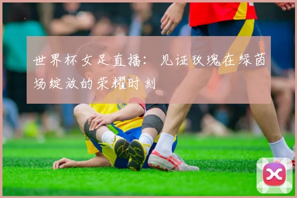 世界杯女足直播：见证玫瑰在绿茵场绽放的荣耀时刻