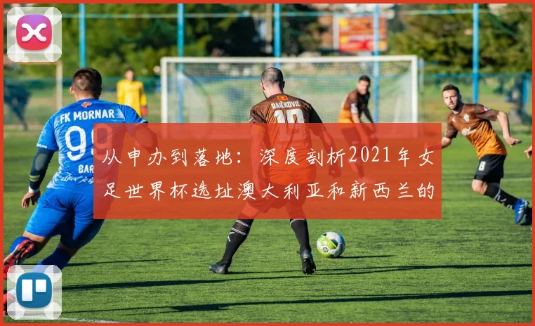 从申办到落地:深度剖析2021年女足世界杯选址澳大利亚和新西兰的原因