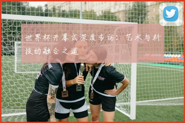 世界杯开幕式深度专访:艺术与科技的融合之道