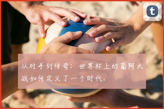 从对手到传奇:世界杯上的葡阿大战如何定义了一个时代。