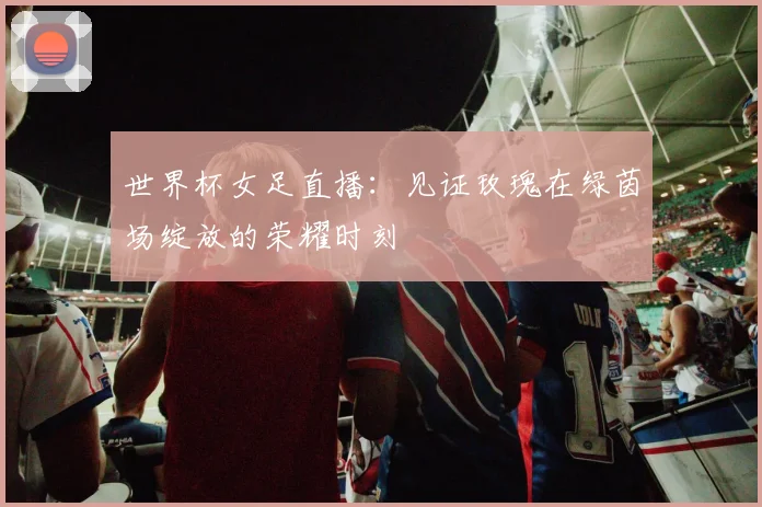 世界杯女足直播:见证玫瑰在绿茵场绽放的荣耀时刻
