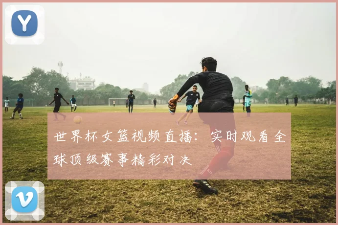 世界杯女篮视频直播：实时观看全球顶级赛事精彩对决