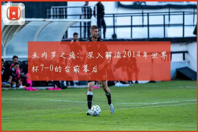 米内罗之痛：深入解读2014年世界杯7-0的台前幕后