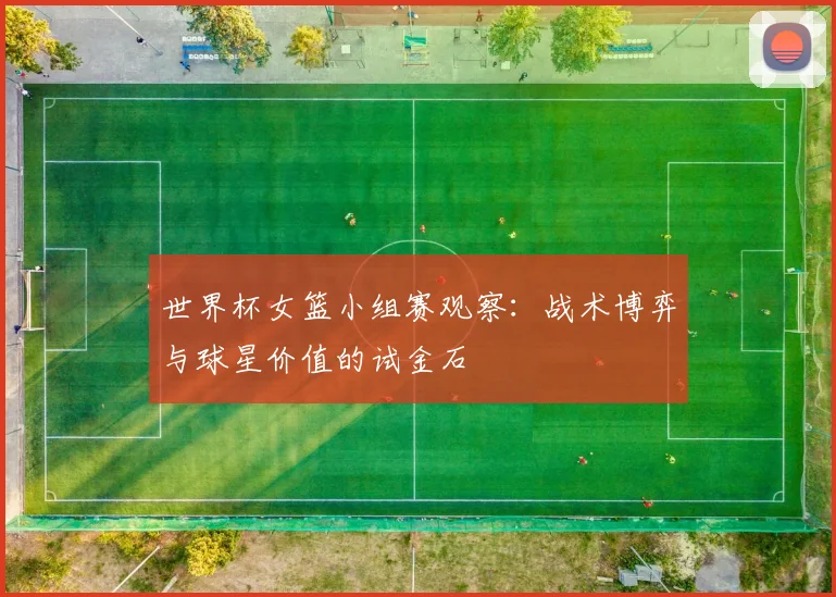 世界杯女篮小组赛观察:战术博弈与球星价值的试金石